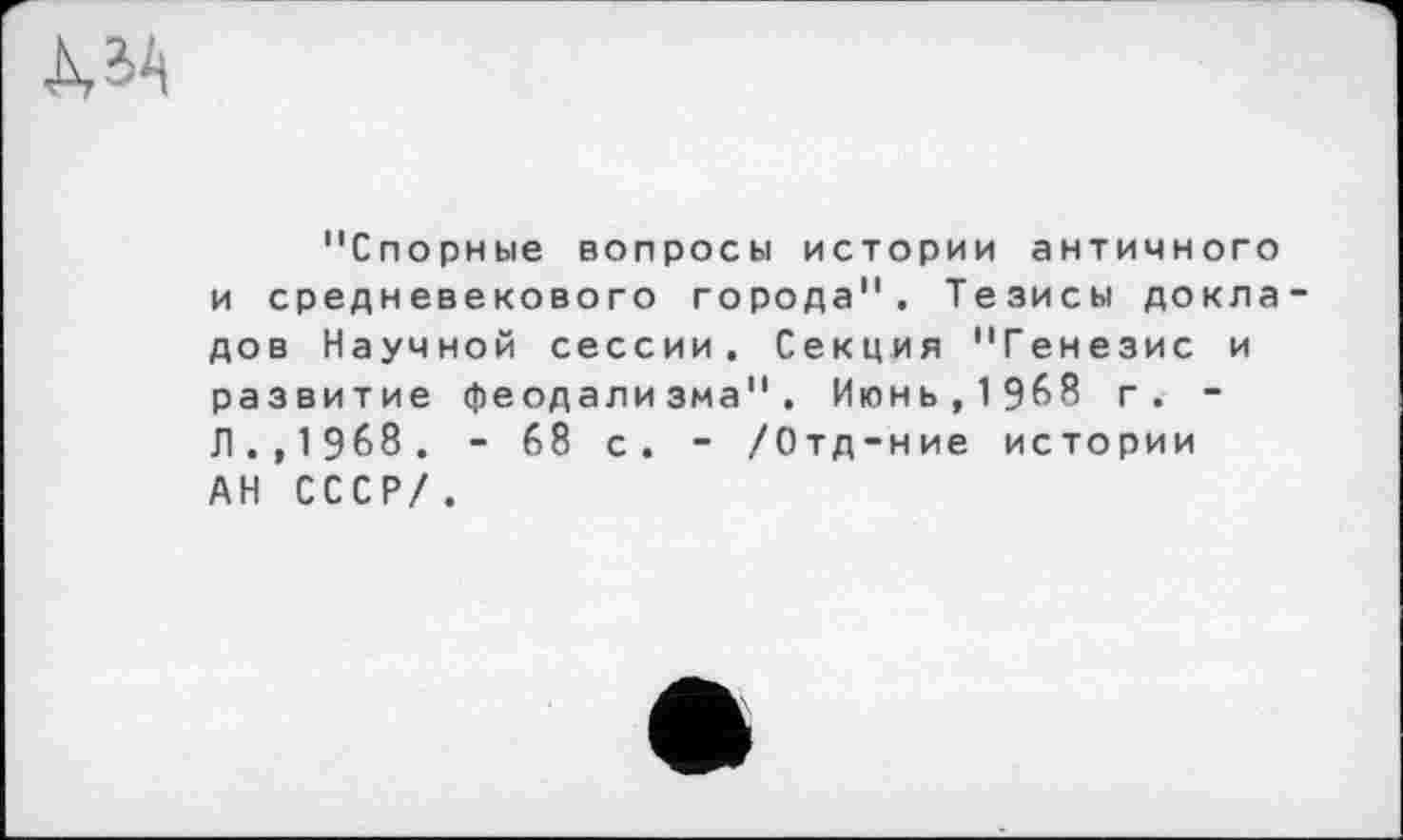 ﻿À3A
"Спорные вопросы истории античного и средневекового города". Тезисы докла дов Научной сессии. Секция "Генезис и развитие феодализма". Июнь,1968 г. -Л., 1 968 . - 68 с. - /Отд-ние истории АН СССР/.